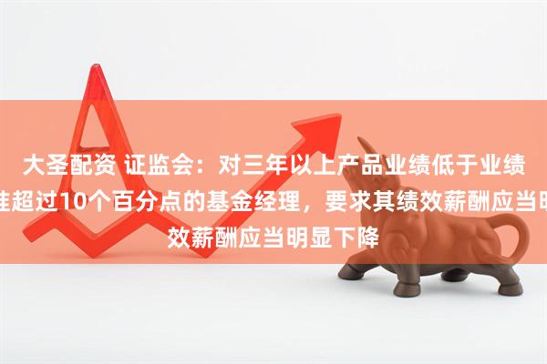 大圣配资 证监会：对三年以上产品业绩低于业绩比较基准超过10个百分点的基金经理，要求其绩效薪酬应当明显下降