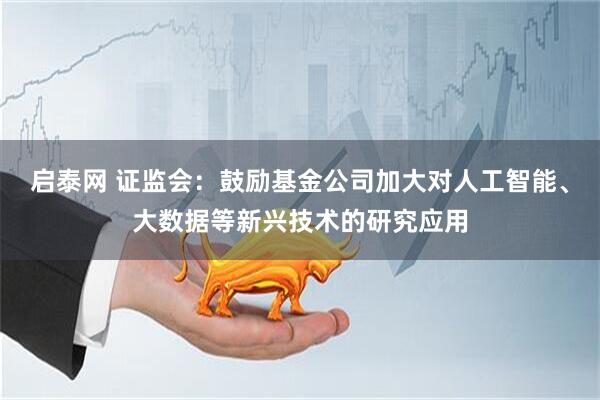 启泰网 证监会：鼓励基金公司加大对人工智能、大数据等新兴技术的研究应用