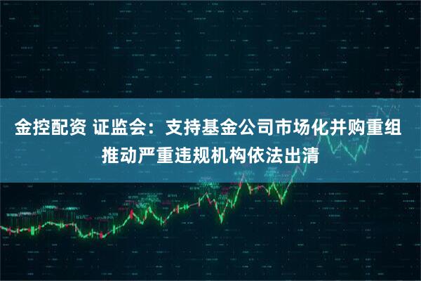 金控配资 证监会：支持基金公司市场化并购重组 推动严重违规机构依法出清