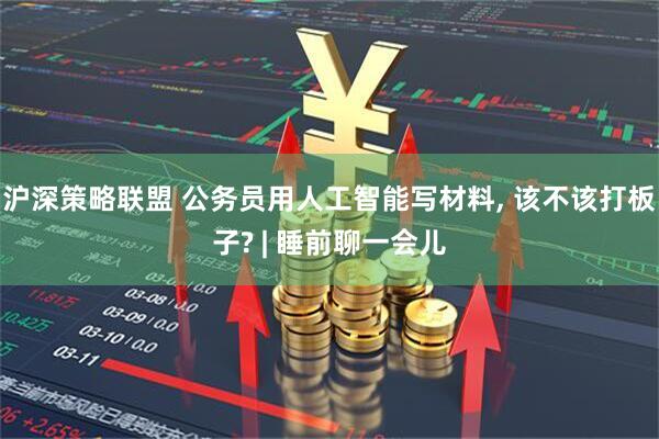 沪深策略联盟 公务员用人工智能写材料, 该不该打板子? | 睡前聊一会儿