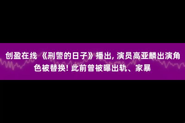 创盈在线 《刑警的日子》播出, 演员高亚麟出演角色被替换! 此前曾被曝出轨、家暴