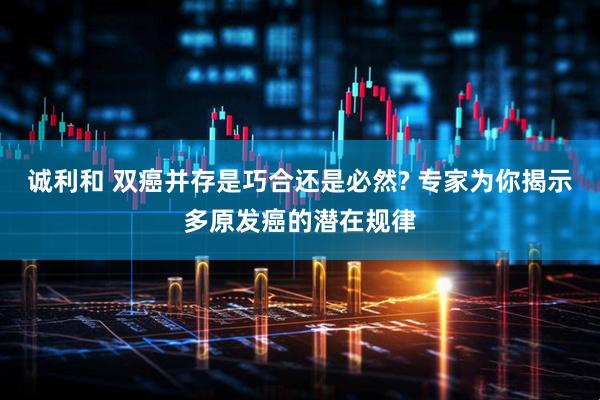 诚利和 双癌并存是巧合还是必然? 专家为你揭示多原发癌的潜在规律