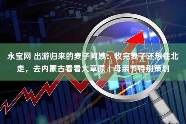 永宝网 出游归来的麦子阿姨：收完麦子还想往北走，去内蒙古看看大草原｜母亲节特别策划