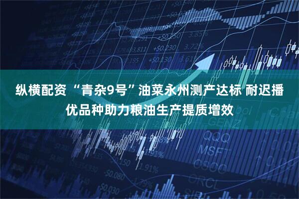 纵横配资 “青杂9号”油菜永州测产达标 耐迟播优品种助力粮油生产提质增效
