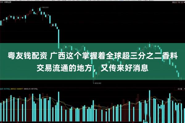 粤友钱配资 广西这个掌握着全球超三分之二香料交易流通的地方，又传来好消息