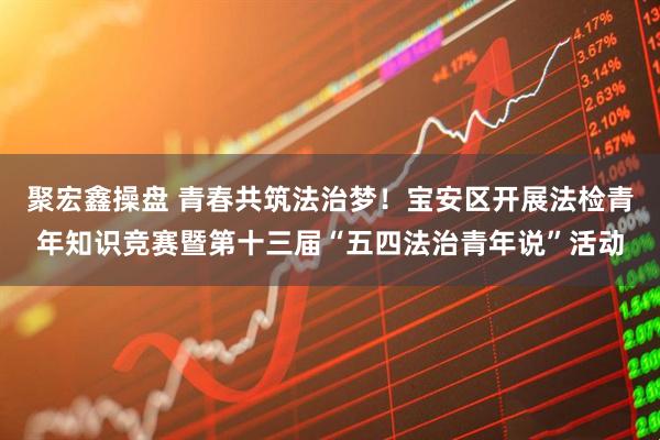 聚宏鑫操盘 青春共筑法治梦！宝安区开展法检青年知识竞赛暨第十三届“五四法治青年说”活动