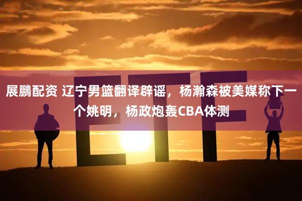 展鵬配资 辽宁男篮翻译辟谣，杨瀚森被美媒称下一个姚明，杨政炮轰CBA体测