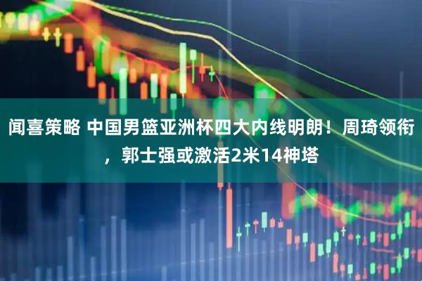 闻喜策略 中国男篮亚洲杯四大内线明朗！周琦领衔，郭士强或激活2米14神塔