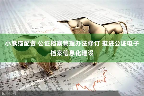 小熊猫配资 公证档案管理办法修订 推进公证电子档案信息化建设