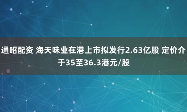通昭配资 海天味业在港上市拟发行2.63亿股 定价介于35至36.3港元/股