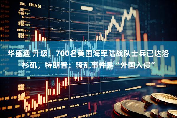 华盛通 升级！700名美国海军陆战队士兵已达洛杉矶，特朗普：骚乱事件是“外国入侵”