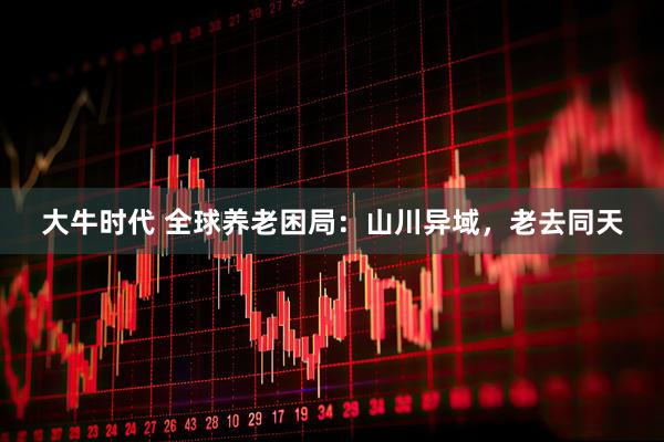 大牛时代 全球养老困局：山川异域，老去同天
