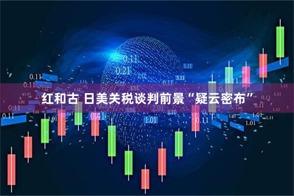 红和古 日美关税谈判前景“疑云密布”