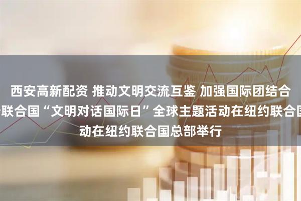 西安高新配资 推动文明交流互鉴 加强国际团结合作 ——首个联合国“文明对话国际日”全球主题活动在纽约联合国总部举行