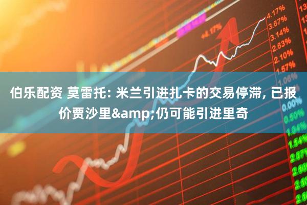伯乐配资 莫雷托: 米兰引进扎卡的交易停滞, 已报价贾沙里&仍可能引进里奇