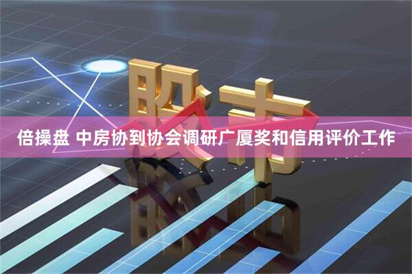 倍操盘 中房协到协会调研广厦奖和信用评价工作