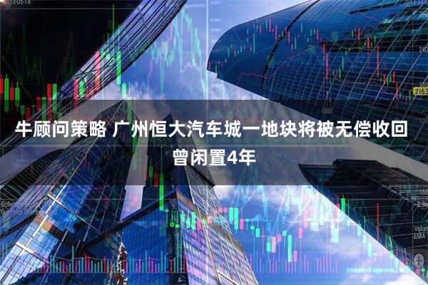 牛顾问策略 广州恒大汽车城一地块将被无偿收回 曾闲置4年