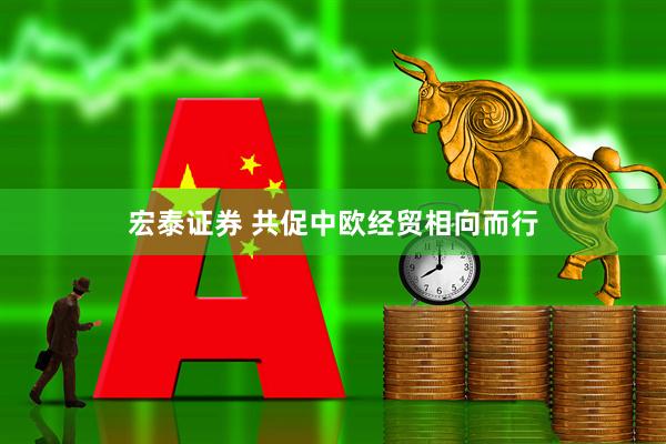 宏泰证券 共促中欧经贸相向而行