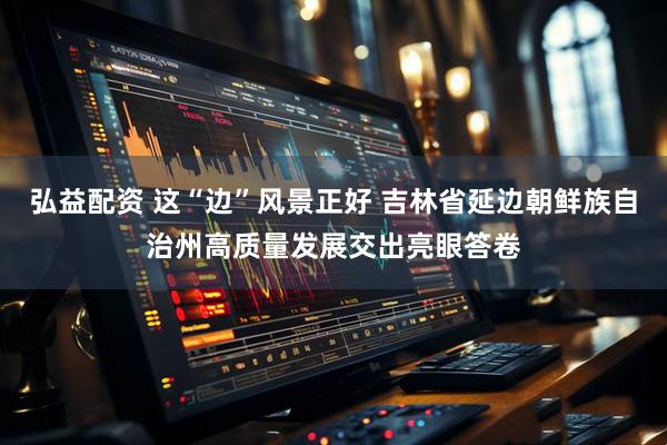 弘益配资 这“边”风景正好 吉林省延边朝鲜族自治州高质量发展交出亮眼答卷