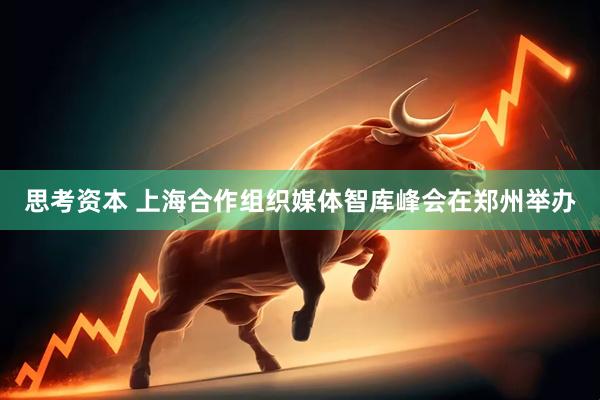 思考资本 上海合作组织媒体智库峰会在郑州举办