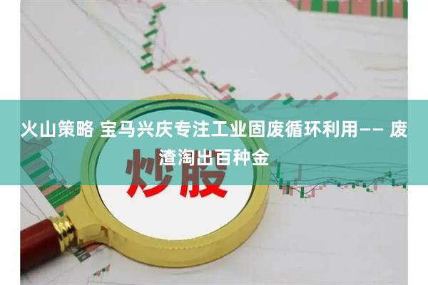 火山策略 宝马兴庆专注工业固废循环利用—— 废渣淘出百种金