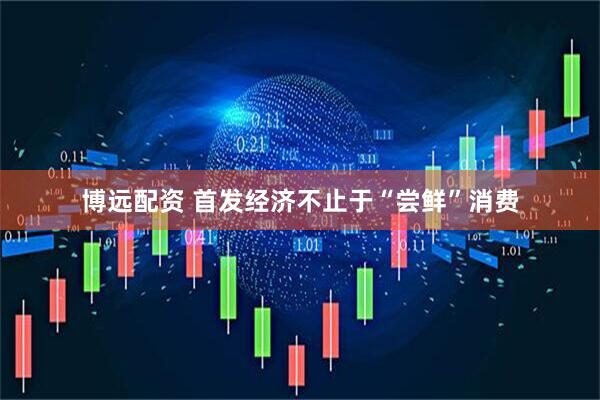 博远配资 首发经济不止于“尝鲜”消费