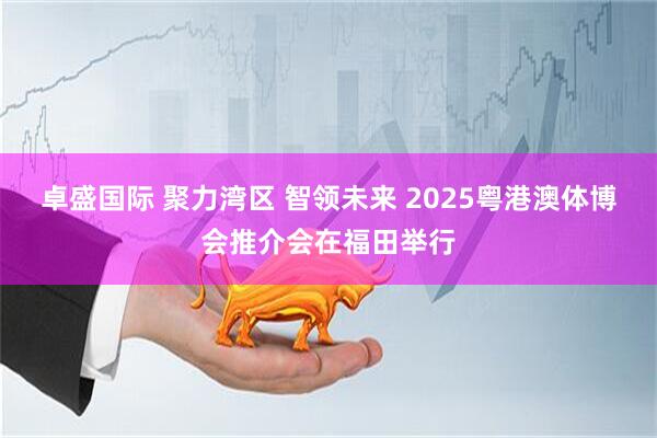 卓盛国际 聚力湾区 智领未来 2025粤港澳体博会推介会在福田举行
