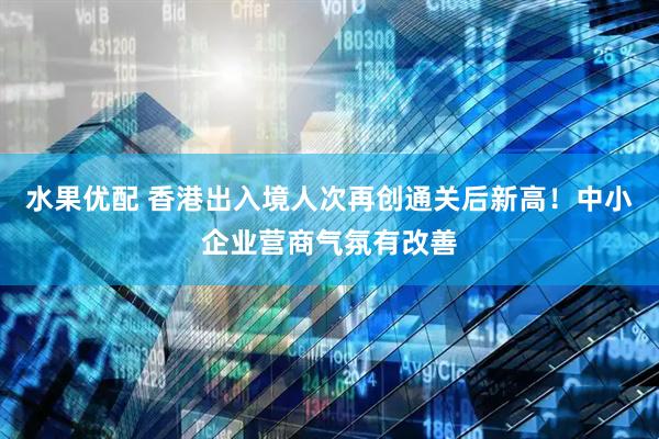 水果优配 香港出入境人次再创通关后新高！中小企业营商气氛有改善