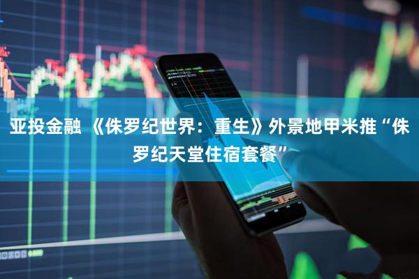亚投金融 《侏罗纪世界：重生》外景地甲米推“侏罗纪天堂住宿套餐”