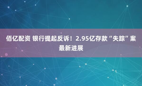 佰亿配资 银行提起反诉！2.95亿存款“失踪”案最新进展