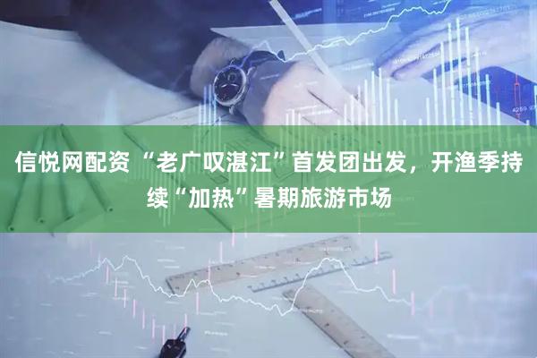 信悦网配资 “老广叹湛江”首发团出发，开渔季持续“加热”暑期旅游市场