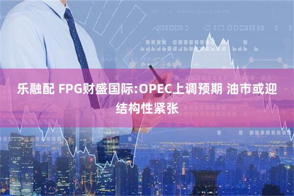 乐融配 FPG财盛国际:OPEC上调预期 油市或迎结构性紧张