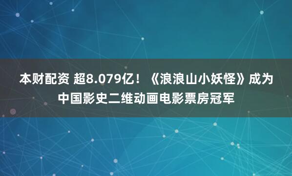 本财配资 超8.079亿！《浪浪山小妖怪》成为中国影史二维动画电影票房冠军