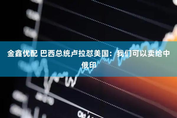 金鑫优配 巴西总统卢拉怼美国：我们可以卖给中俄印