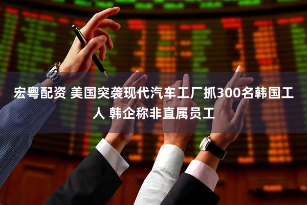 宏粤配资 美国突袭现代汽车工厂抓300名韩国工人 韩企称非直属员工