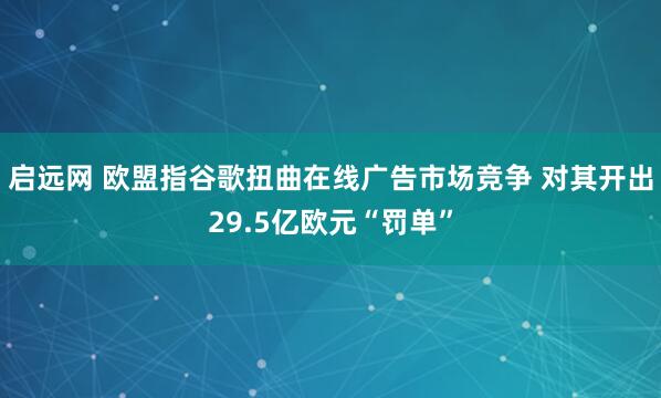 启远网 欧盟指谷歌扭曲在线广告市场竞争 对其开出29.5亿欧元“罚单”