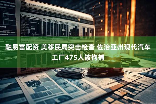 融易富配资 美移民局突击检查 佐治亚州现代汽车工厂475人被拘捕