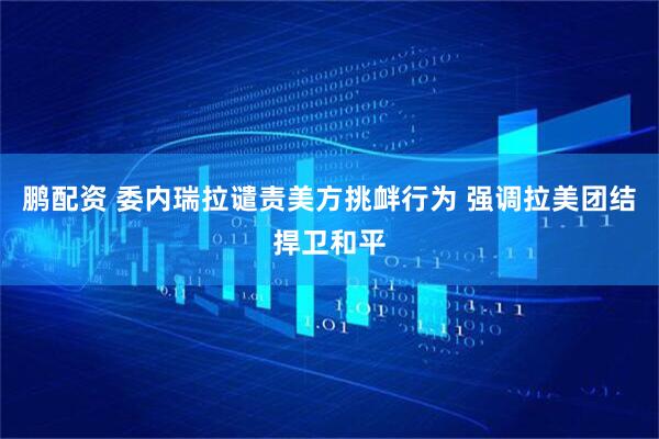 鹏配资 委内瑞拉谴责美方挑衅行为 强调拉美团结捍卫和平