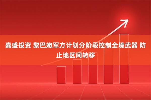嘉盛投资 黎巴嫩军方计划分阶段控制全境武器 防止地区间转移