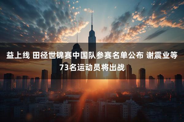 益上线 田径世锦赛中国队参赛名单公布 谢震业等73名运动员将出战