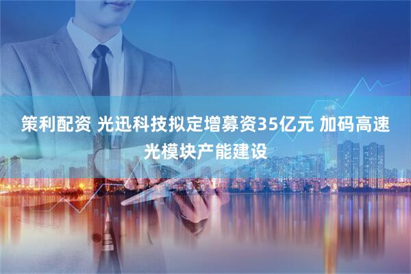 策利配资 光迅科技拟定增募资35亿元 加码高速光模块产能建设