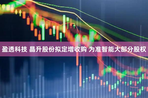 盈透科技 晶升股份拟定增收购 为准智能大部分股权