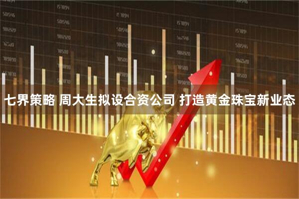 七界策略 周大生拟设合资公司 打造黄金珠宝新业态