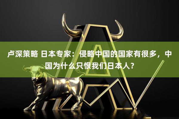 卢深策略 日本专家：侵略中国的国家有很多，中国为什么只恨我们日本人？