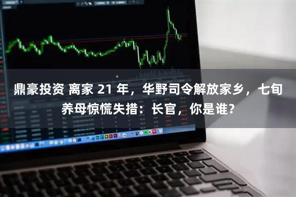 鼎豪投资 离家 21 年，华野司令解放家乡，七旬养母惊慌失措：长官，你是谁？