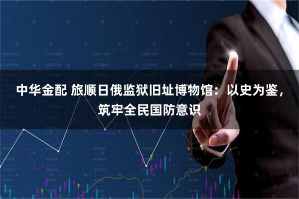 中华金配 旅顺日俄监狱旧址博物馆：以史为鉴，筑牢全民国防意识