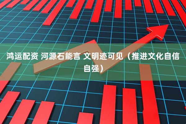 鸿运配资 河源石能言 文明迹可见（推进文化自信自强）