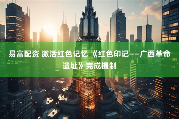 易富配资 激活红色记忆 《红色印记——广西革命遗址》完成摄制