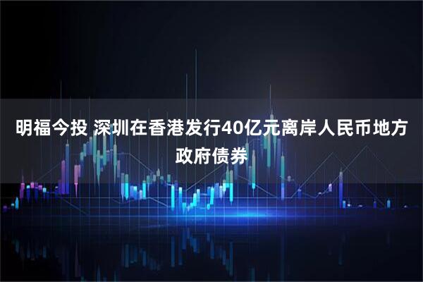 明福今投 深圳在香港发行40亿元离岸人民币地方政府债券