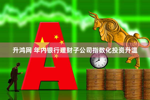升鸿网 年内银行理财子公司指数化投资升温